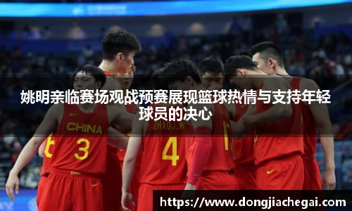 姚明亲临赛场观战预赛展现篮球热情与支持年轻球员的决心